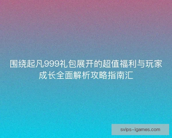 围绕起凡999礼包展开的超值福利与玩家成长全面解析攻略指南汇