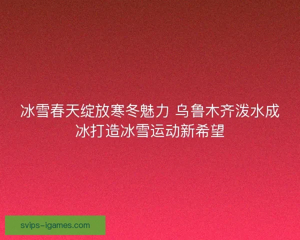冰雪春天绽放寒冬魅力 乌鲁木齐泼水成冰打造冰雪运动新希望