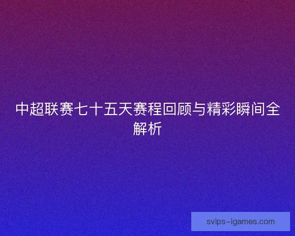 中超联赛七十五天赛程回顾与精彩瞬间全解析