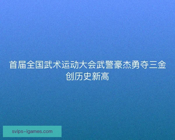 首届全国武术运动大会武警豪杰勇夺三金创历史新高 首届全国武术运动大会武警豪杰勇夺三金创历史新高