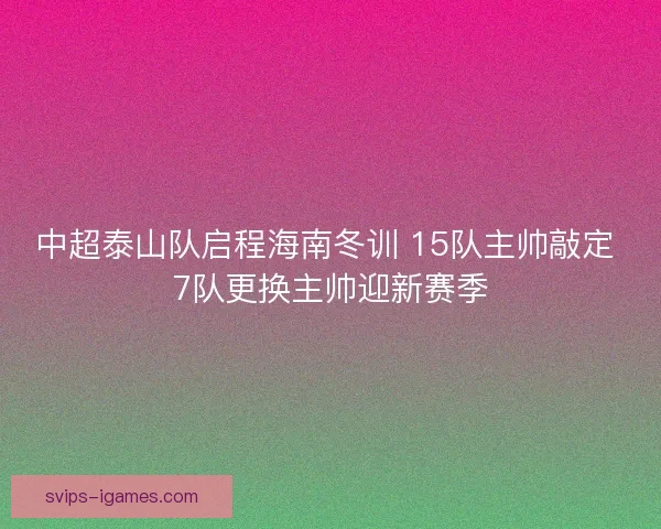 中超泰山队启程海南冬训 15队主帅敲定 7队更换主帅迎新赛季 中超泰山队启程海南冬训 15队主帅敲定 7队更换主帅迎新赛季