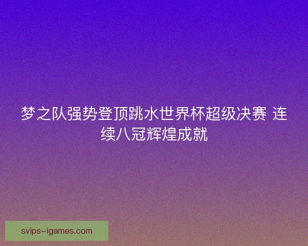 梦之队强势登顶跳水世界杯超级决赛 连续八冠辉煌成就