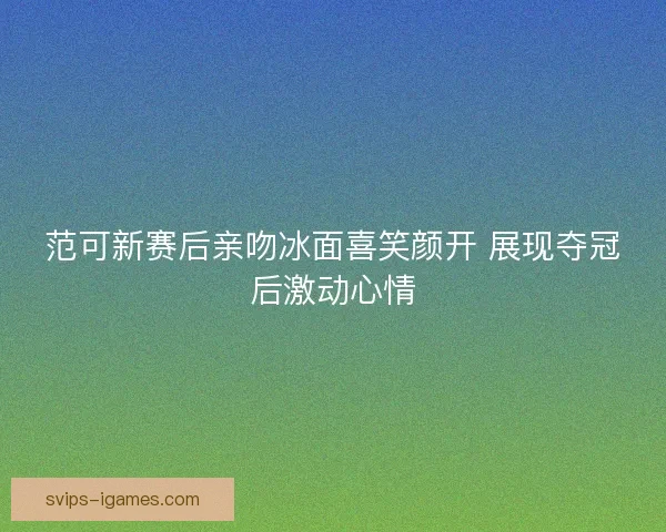 范可新赛后亲吻冰面喜笑颜开 展现夺冠后激动心情