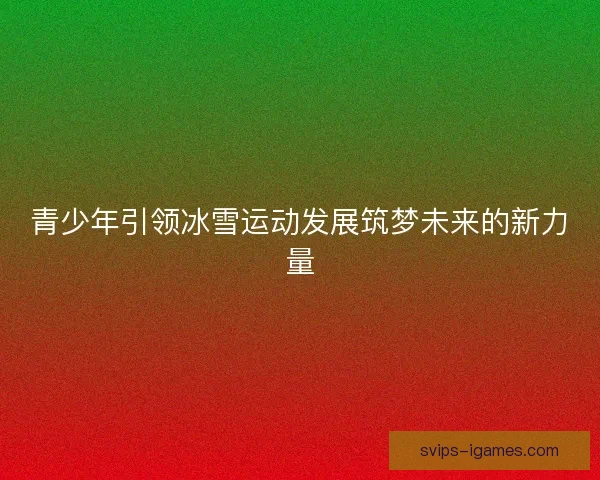 青少年引领冰雪运动发展筑梦未来的新力量 青少年引领冰雪运动发展筑梦未来的新力量