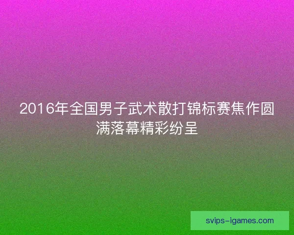 2016年全国男子武术散打锦标赛焦作圆满落幕精彩纷呈 2016年全国男子武术散打锦标赛焦作圆满落幕精彩纷呈