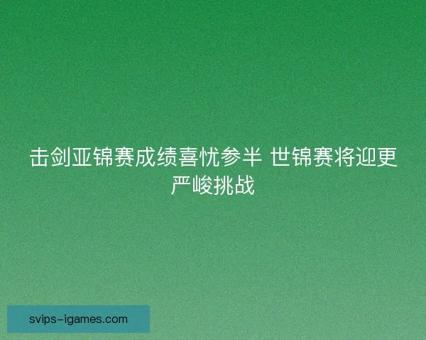 击剑亚锦赛成绩喜忧参半 世锦赛将迎更严峻挑战 击剑亚锦赛成绩喜忧参半 世锦赛将迎更严峻挑战