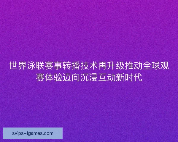 世界泳联赛事转播技术再升级推动全球观赛体验迈向沉浸互动新时代 世界泳联赛事转播技术再升级推动全球观赛体验迈向沉浸互动新时代